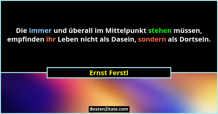 Die immer und überall im Mittelpunkt stehen müssen, empfinden ihr Leben nicht als Dasein, sondern als Dortsein.... - Ernst Ferstl