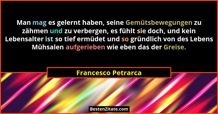 Man mag es gelernt haben, seine Gemütsbewegungen zu zähmen und zu verbergen, es fühlt sie doch, und kein Lebensalter ist so tief... - Francesco Petrarca