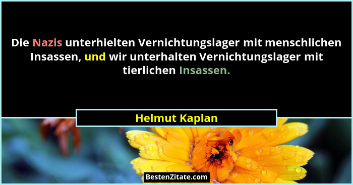 Die Nazis unterhielten Vernichtungslager mit menschlichen Insassen, und wir unterhalten Vernichtungslager mit tierlichen Insassen.... - Helmut Kaplan