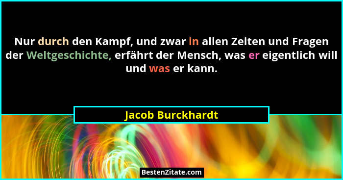 Nur durch den Kampf, und zwar in allen Zeiten und Fragen der Weltgeschichte, erfährt der Mensch, was er eigentlich will und was er... - Jacob Burckhardt