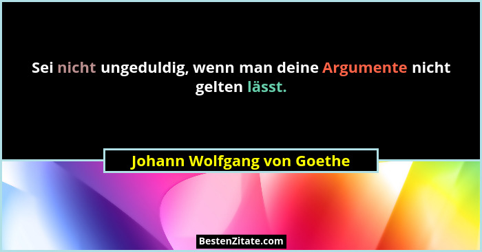 Sei nicht ungeduldig, wenn man deine Argumente nicht gelten lässt.... - Johann Wolfgang von Goethe