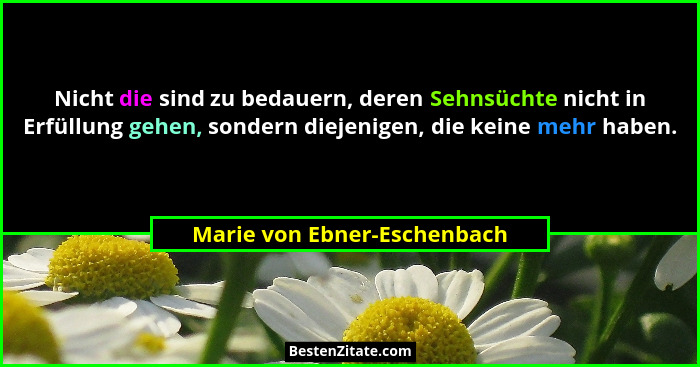 Nicht die sind zu bedauern, deren Sehnsüchte nicht in Erfüllung gehen, sondern diejenigen, die keine mehr haben.... - Marie von Ebner-Eschenbach