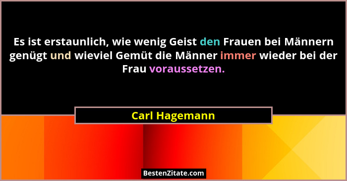 Es ist erstaunlich, wie wenig Geist den Frauen bei Männern genügt und wieviel Gemüt die Männer immer wieder bei der Frau voraussetzen.... - Carl Hagemann