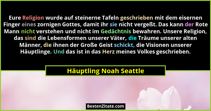Eure Religion wurde auf steinerne Tafeln geschrieben mit dem eisernen Finger eines zornigen Gottes, damit ihr sie nicht verge... - Häuptling Noah Seattle