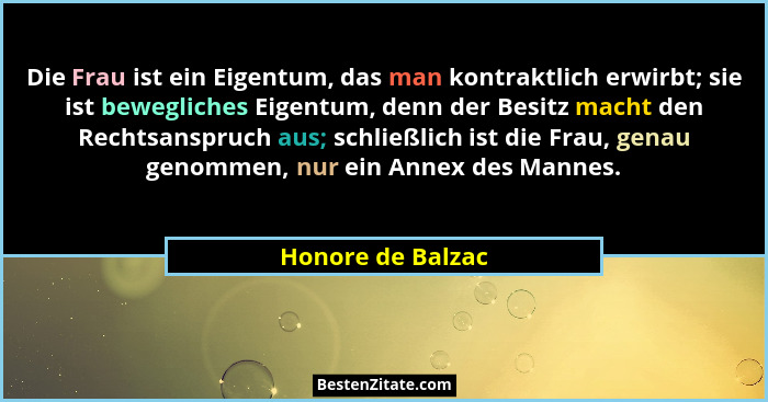 Die Frau ist ein Eigentum, das man kontraktlich erwirbt; sie ist bewegliches Eigentum, denn der Besitz macht den Rechtsanspruch aus... - Honore de Balzac