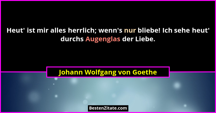 Heut' ist mir alles herrlich; wenn's nur bliebe! Ich sehe heut' durchs Augenglas der Liebe.... - Johann Wolfgang von Goethe