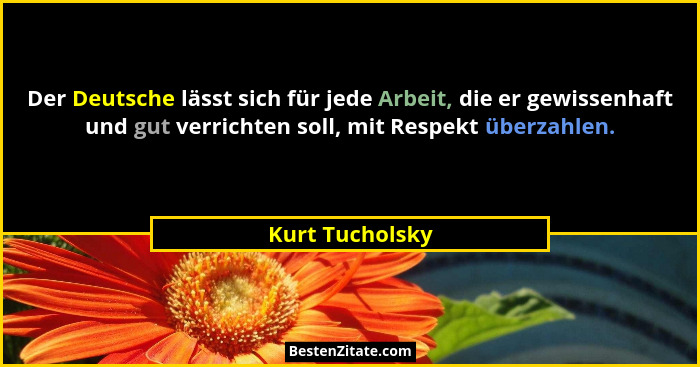 Der Deutsche lässt sich für jede Arbeit, die er gewissenhaft und gut verrichten soll, mit Respekt überzahlen.... - Kurt Tucholsky