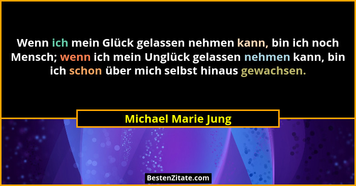 Wenn ich mein Glück gelassen nehmen kann, bin ich noch Mensch; wenn ich mein Unglück gelassen nehmen kann, bin ich schon über mic... - Michael Marie Jung