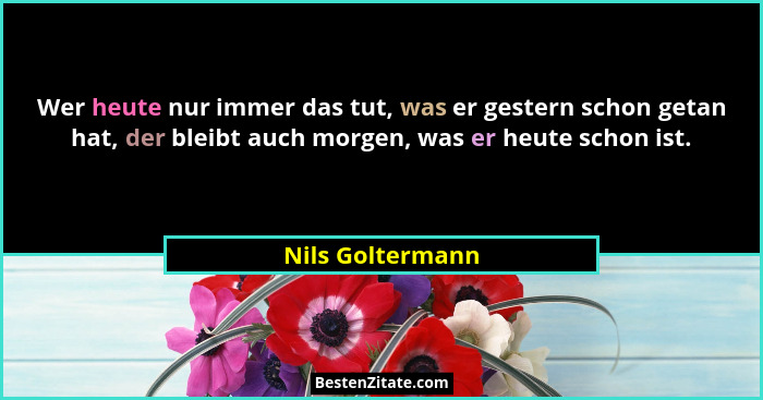 Wer heute nur immer das tut, was er gestern schon getan hat, der bleibt auch morgen, was er heute schon ist.... - Nils Goltermann