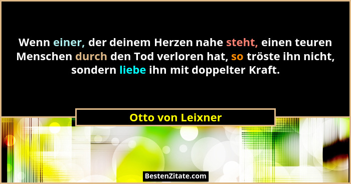 Wenn einer, der deinem Herzen nahe steht, einen teuren Menschen durch den Tod verloren hat, so tröste ihn nicht, sondern liebe ihn... - Otto von Leixner