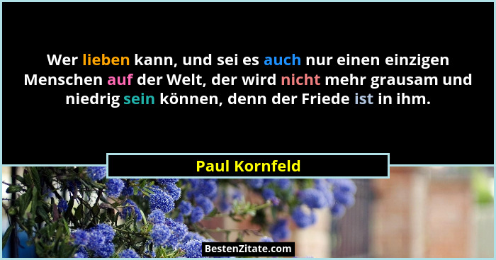 Wer lieben kann, und sei es auch nur einen einzigen Menschen auf der Welt, der wird nicht mehr grausam und niedrig sein können, denn d... - Paul Kornfeld