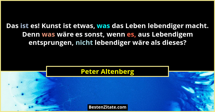Das ist es! Kunst ist etwas, was das Leben lebendiger macht. Denn was wäre es sonst, wenn es, aus Lebendigem entsprungen, nicht lebe... - Peter Altenberg