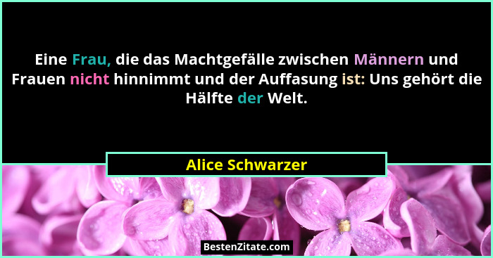 Eine Frau, die das Machtgefälle zwischen Männern und Frauen nicht hinnimmt und der Auffasung ist: Uns gehört die Hälfte der Welt.... - Alice Schwarzer