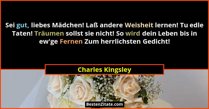 Sei gut, liebes Mädchen! Laß andere Weisheit lernen! Tu edle Taten! Träumen sollst sie nicht! So wird dein Leben bis in ew'ge F... - Charles Kingsley