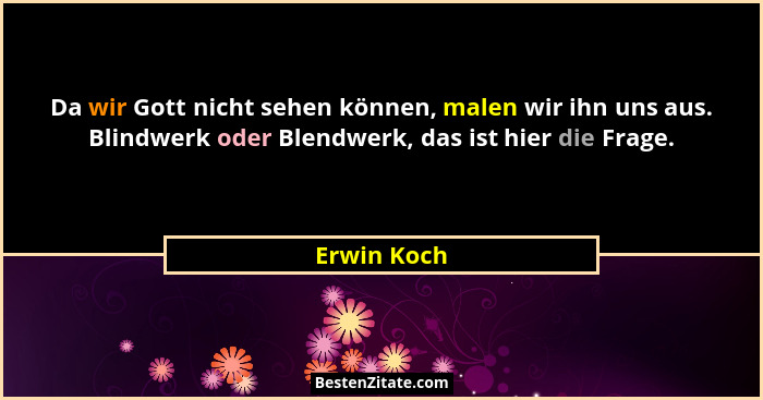 Da wir Gott nicht sehen können, malen wir ihn uns aus. Blindwerk oder Blendwerk, das ist hier die Frage.... - Erwin Koch