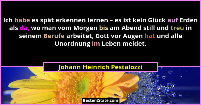 Ich habe es spät erkennen lernen – es ist kein Glück auf Erden als da, wo man vom Morgen bis am Abend still und treu in s... - Johann Heinrich Pestalozzi