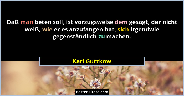Daß man beten soll, ist vorzugsweise dem gesagt, der nicht weiß, wie er es anzufangen hat, sich irgendwie gegenständlich zu machen.... - Karl Gutzkow