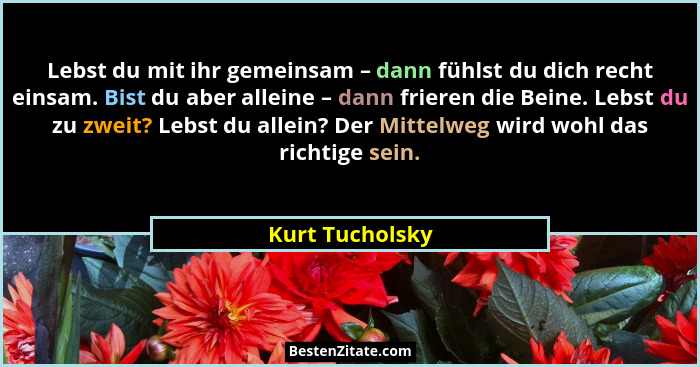 Lebst du mit ihr gemeinsam – dann fühlst du dich recht einsam. Bist du aber alleine – dann frieren die Beine. Lebst du zu zweit? Lebs... - Kurt Tucholsky