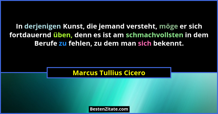 In derjenigen Kunst, die jemand versteht, möge er sich fortdauernd üben, denn es ist am schmachvollsten in dem Berufe zu fehle... - Marcus Tullius Cicero
