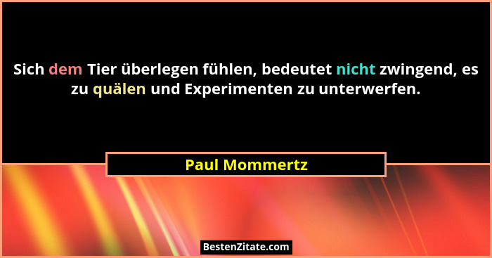 Sich dem Tier überlegen fühlen, bedeutet nicht zwingend, es zu quälen und Experimenten zu unterwerfen.... - Paul Mommertz
