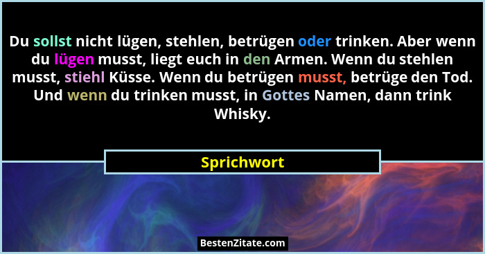 Du sollst nicht lügen, stehlen, betrügen oder trinken. Aber wenn du lügen musst, liegt euch in den Armen. Wenn du stehlen musst, stiehl K... - Sprichwort