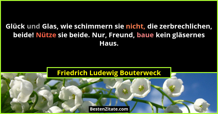 Glück und Glas, wie schimmern sie nicht, die zerbrechlichen, beide! Nütze sie beide. Nur, Freund, baue kein gläsernes H... - Friedrich Ludewig Bouterweck