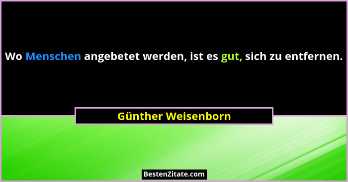 Wo Menschen angebetet werden, ist es gut, sich zu entfernen.... - Günther Weisenborn