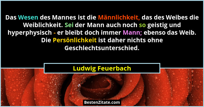 Das Wesen des Mannes ist die Männlichkeit, das des Weibes die Weiblichkeit. Sei der Mann auch noch so geistig und hyperphysisch - e... - Ludwig Feuerbach