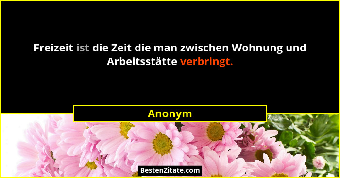 Freizeit ist die Zeit die man zwischen Wohnung und Arbeitsstätte verbringt.... - Anonym