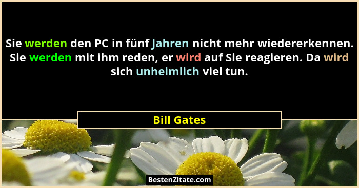 Sie werden den PC in fünf Jahren nicht mehr wiedererkennen. Sie werden mit ihm reden, er wird auf Sie reagieren. Da wird sich unheimlich... - Bill Gates