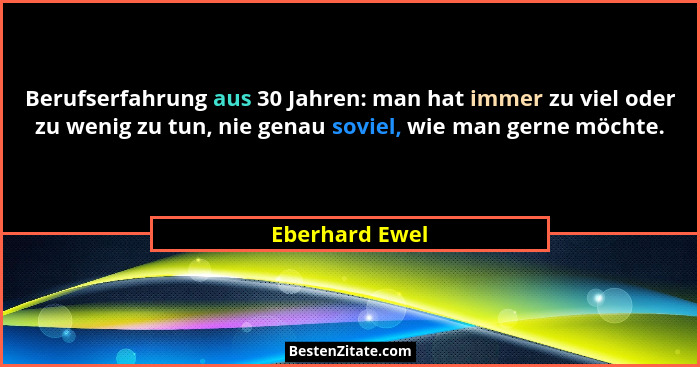 Berufserfahrung aus 30 Jahren: man hat immer zu viel oder zu wenig zu tun, nie genau soviel, wie man gerne möchte.... - Eberhard Ewel