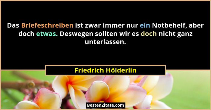 Das Briefeschreiben ist zwar immer nur ein Notbehelf, aber doch etwas. Deswegen sollten wir es doch nicht ganz unterlassen.... - Friedrich Hölderlin