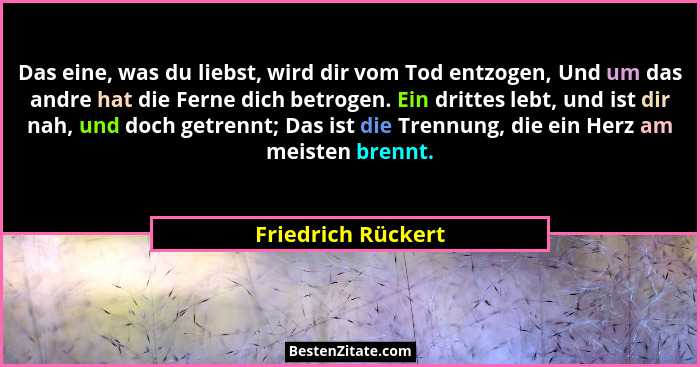 Das eine, was du liebst, wird dir vom Tod entzogen, Und um das andre hat die Ferne dich betrogen. Ein drittes lebt, und ist dir na... - Friedrich Rückert