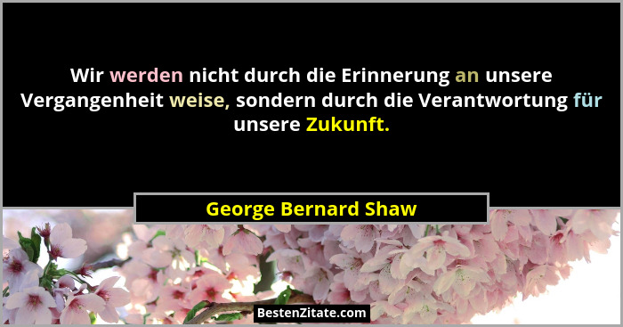 Wir werden nicht durch die Erinnerung an unsere Vergangenheit weise, sondern durch die Verantwortung für unsere Zukunft.... - George Bernard Shaw