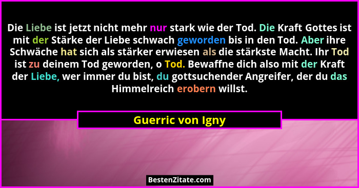 Die Liebe ist jetzt nicht mehr nur stark wie der Tod. Die Kraft Gottes ist mit der Stärke der Liebe schwach geworden bis in den Tod... - Guerric von Igny