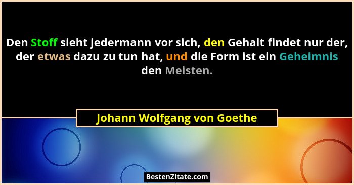 Den Stoff sieht jedermann vor sich, den Gehalt findet nur der, der etwas dazu zu tun hat, und die Form ist ein Geheimnis... - Johann Wolfgang von Goethe
