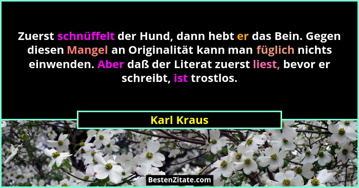 Zuerst schnüffelt der Hund, dann hebt er das Bein. Gegen diesen Mangel an Originalität kann man füglich nichts einwenden. Aber daß der Li... - Karl Kraus