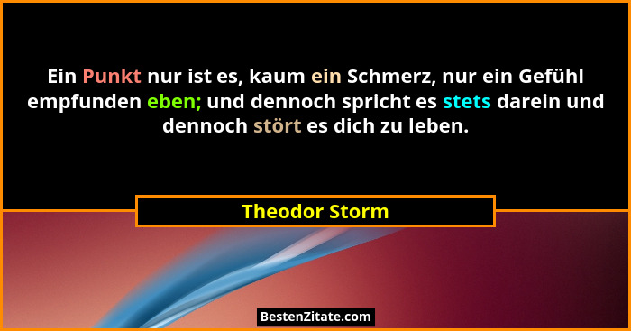 Ein Punkt nur ist es, kaum ein Schmerz, nur ein Gefühl empfunden eben; und dennoch spricht es stets darein und dennoch stört es dich z... - Theodor Storm