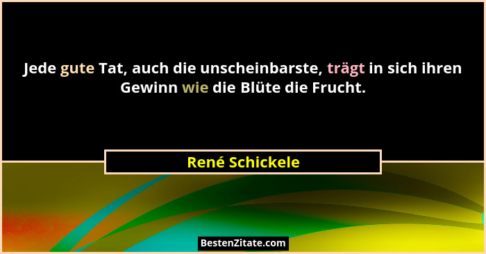 Jede gute Tat, auch die unscheinbarste, trägt in sich ihren Gewinn wie die Blüte die Frucht.... - René Schickele