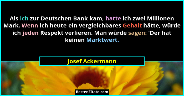 Als ich zur Deutschen Bank kam, hatte ich zwei Millionen Mark. Wenn ich heute ein vergleichbares Gehalt hätte, würde ich jeden Respe... - Josef Ackermann