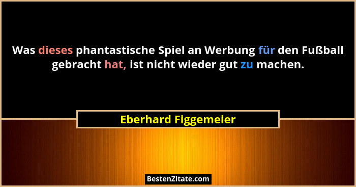 Was dieses phantastische Spiel an Werbung für den Fußball gebracht hat, ist nicht wieder gut zu machen.... - Eberhard Figgemeier