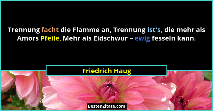 Trennung facht die Flamme an, Trennung ist's, die mehr als Amors Pfeile, Mehr als Eidschwur – ewig fesseln kann.... - Friedrich Haug