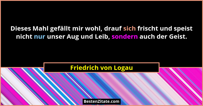 Dieses Mahl gefällt mir wohl, drauf sich frischt und speist nicht nur unser Aug und Leib, sondern auch der Geist.... - Friedrich von Logau