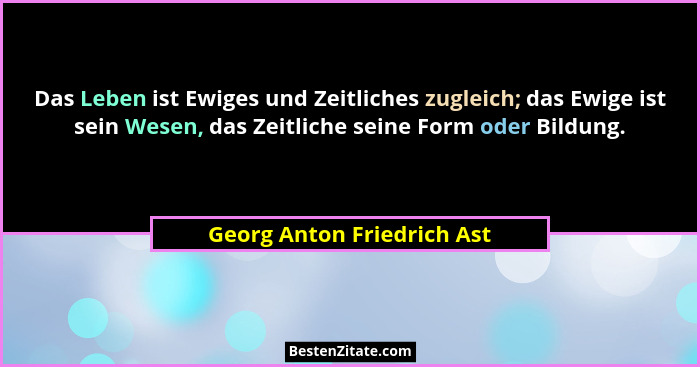 Das Leben ist Ewiges und Zeitliches zugleich; das Ewige ist sein Wesen, das Zeitliche seine Form oder Bildung.... - Georg Anton Friedrich Ast