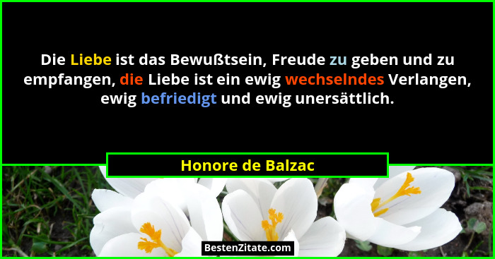 Die Liebe ist das Bewußtsein, Freude zu geben und zu empfangen, die Liebe ist ein ewig wechselndes Verlangen, ewig befriedigt und e... - Honore de Balzac