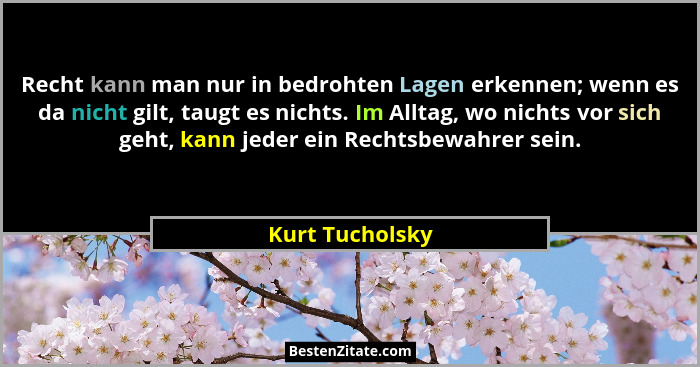 Recht kann man nur in bedrohten Lagen erkennen; wenn es da nicht gilt, taugt es nichts. Im Alltag, wo nichts vor sich geht, kann jede... - Kurt Tucholsky