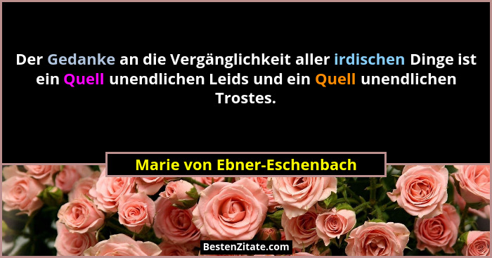 Der Gedanke an die Vergänglichkeit aller irdischen Dinge ist ein Quell unendlichen Leids und ein Quell unendlichen Troste... - Marie von Ebner-Eschenbach