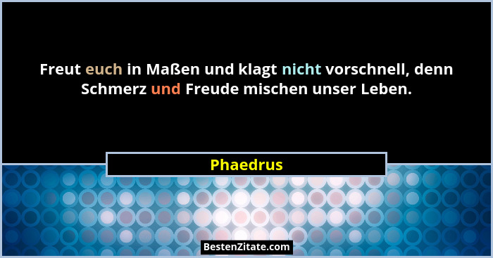 Freut euch in Maßen und klagt nicht vorschnell, denn Schmerz und Freude mischen unser Leben.... - Phaedrus