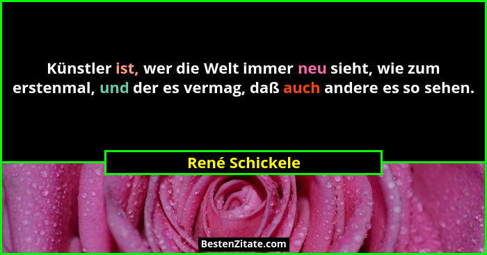 Künstler ist, wer die Welt immer neu sieht, wie zum erstenmal, und der es vermag, daß auch andere es so sehen.... - René Schickele