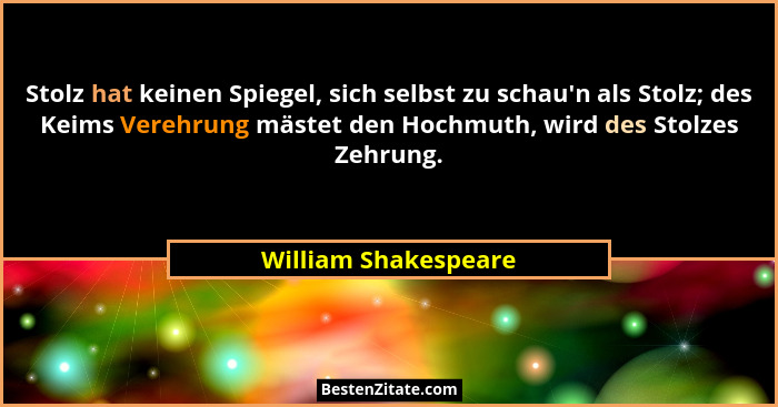 Stolz hat keinen Spiegel, sich selbst zu schau'n als Stolz; des Keims Verehrung mästet den Hochmuth, wird des Stolzes Zehrun... - William Shakespeare